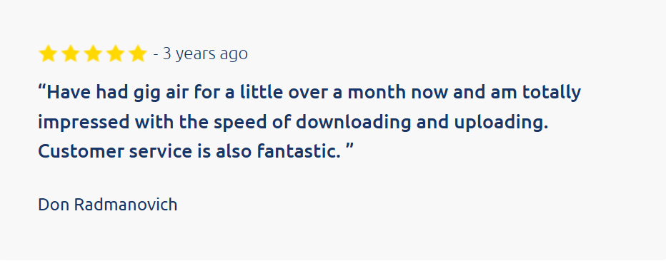 Customer review:
&ldquo;Have had gig air for a little over a month now and am totally impressed with the speed of downloading and uploading. Customer service is also fantastic. &rdquo;

Don Radmanovich