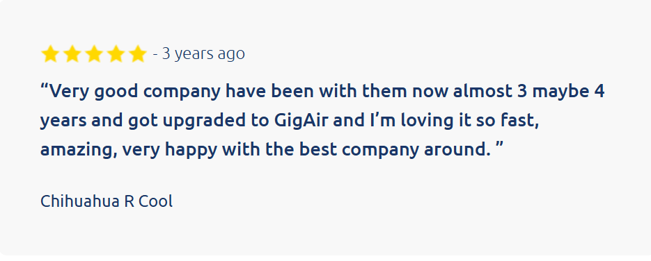 Customer review:
&ldquo;Very good company have been with them now almost 3 maybe 4 years and got upgraded to GigAir and I&rsquo;m loving it so fast, amazing, very happy with the best company around. &rdquo;

Chihuahua R Cool