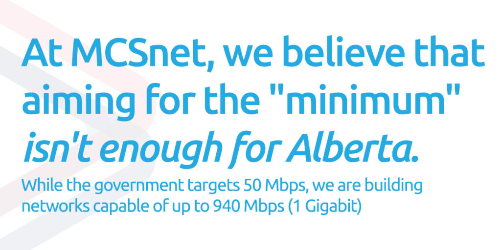 Pull quote of: At MCSnet, we believe that aiming for the "minimum" isn't enough for Alberta. While the government targets 50 Mbps, we are building networks capable of&nbsp; up to 940 Mbps (1 Gigabit).