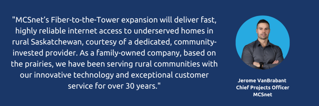 Pull quote graphic that states: "MCSnet&rsquo;s Fiber-to-the-Tower expansion will deliver fast, highly reliable internet access to underserved homes in rural Saskatchewan, courtesy of a dedicated, community-invested provider. As a family-owned company, based on the prairies, we have been serving rural communities with our innovative technology and exceptional customer service for over 30 years." - Jerome VanBrabant, Chief Projects Officer, MCSnet
